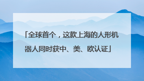 全球首个，这款上海的人形机器人同时获中、美、欧认证